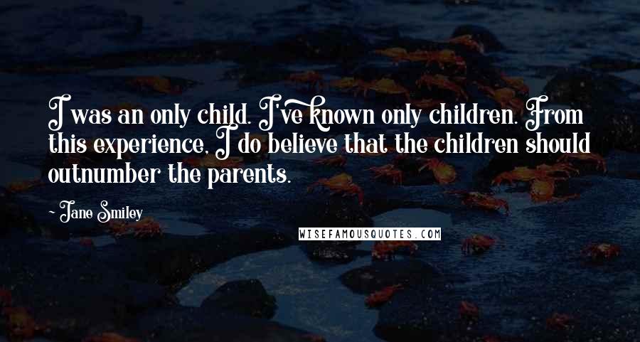 Jane Smiley Quotes: I was an only child. I've known only children. From this experience, I do believe that the children should outnumber the parents.