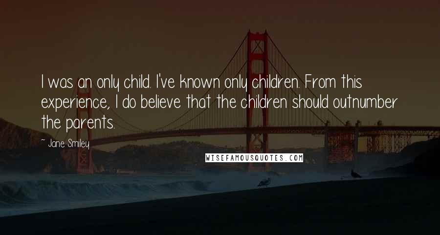 Jane Smiley Quotes: I was an only child. I've known only children. From this experience, I do believe that the children should outnumber the parents.