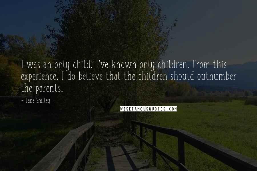 Jane Smiley Quotes: I was an only child. I've known only children. From this experience, I do believe that the children should outnumber the parents.