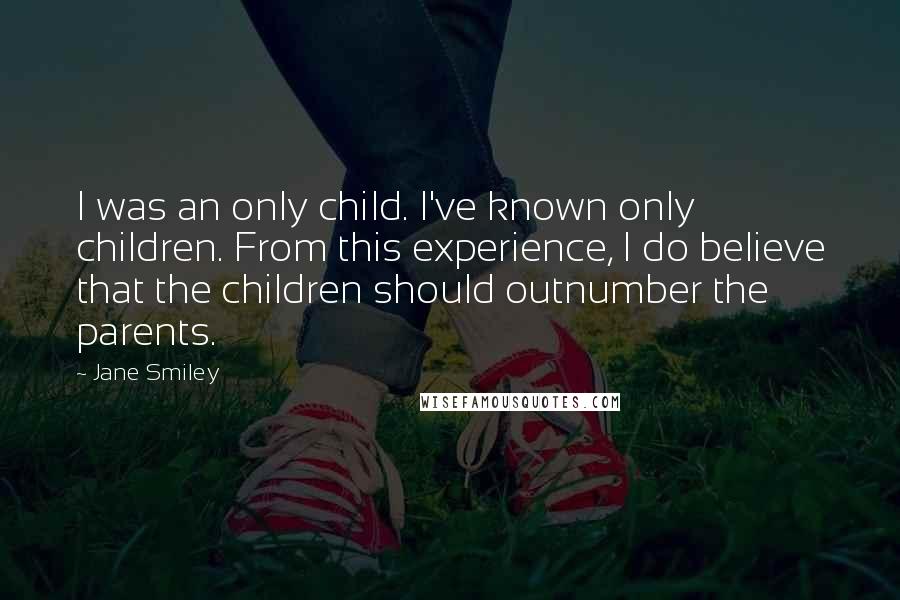 Jane Smiley Quotes: I was an only child. I've known only children. From this experience, I do believe that the children should outnumber the parents.