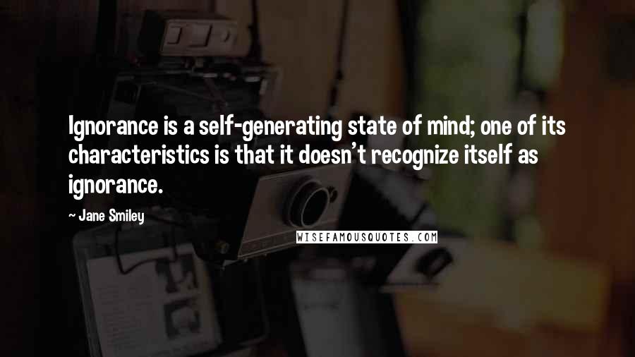 Jane Smiley Quotes: Ignorance is a self-generating state of mind; one of its characteristics is that it doesn't recognize itself as ignorance.