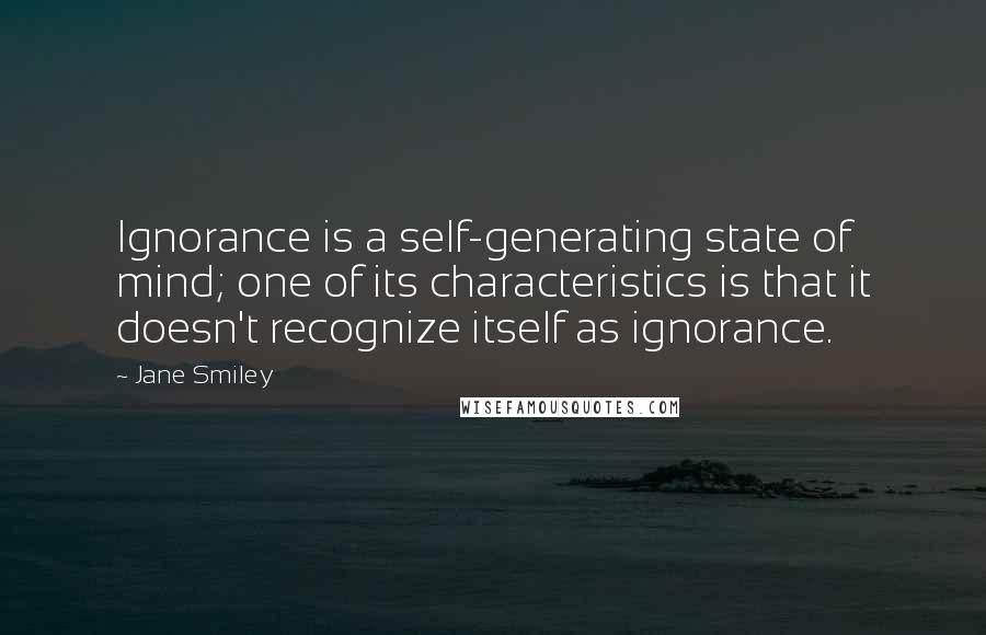 Jane Smiley Quotes: Ignorance is a self-generating state of mind; one of its characteristics is that it doesn't recognize itself as ignorance.