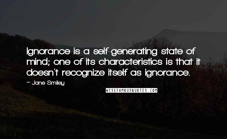 Jane Smiley Quotes: Ignorance is a self-generating state of mind; one of its characteristics is that it doesn't recognize itself as ignorance.