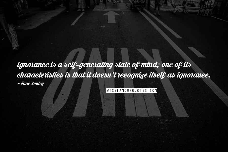 Jane Smiley Quotes: Ignorance is a self-generating state of mind; one of its characteristics is that it doesn't recognize itself as ignorance.