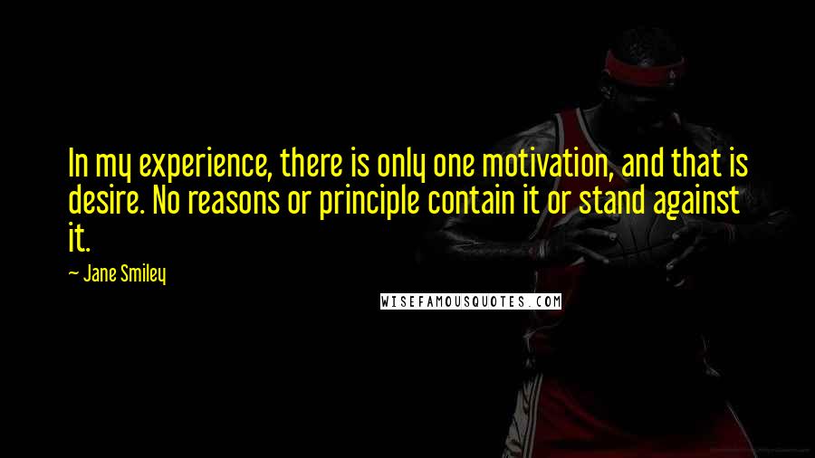 Jane Smiley Quotes: In my experience, there is only one motivation, and that is desire. No reasons or principle contain it or stand against it.