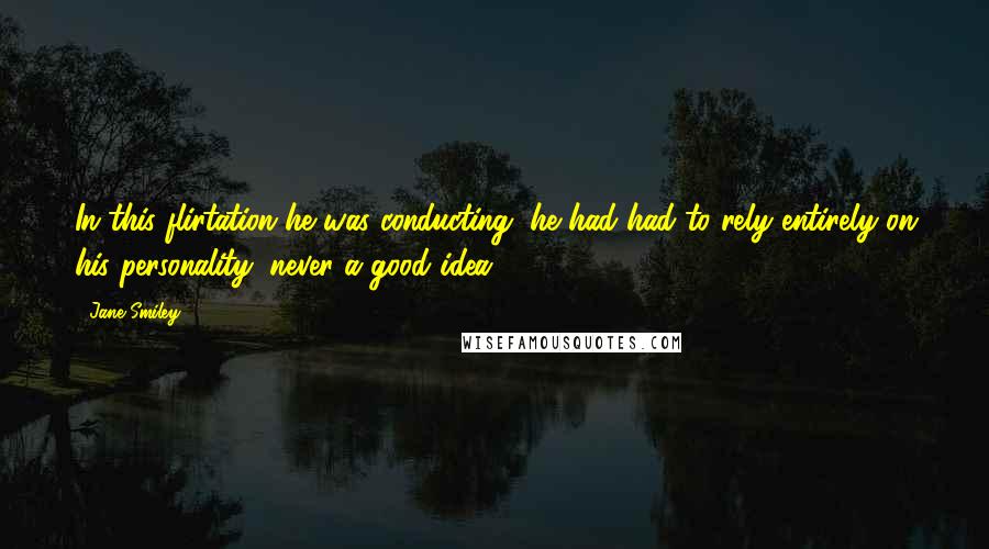 Jane Smiley Quotes: In this flirtation he was conducting, he had had to rely entirely on his personality, never a good idea.