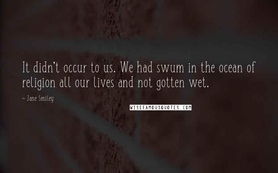 Jane Smiley Quotes: It didn't occur to us. We had swum in the ocean of religion all our lives and not gotten wet.