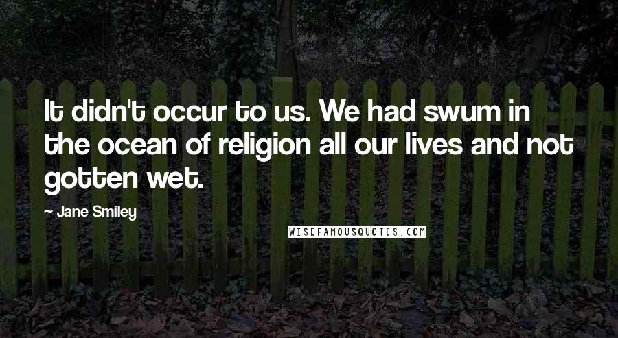 Jane Smiley Quotes: It didn't occur to us. We had swum in the ocean of religion all our lives and not gotten wet.