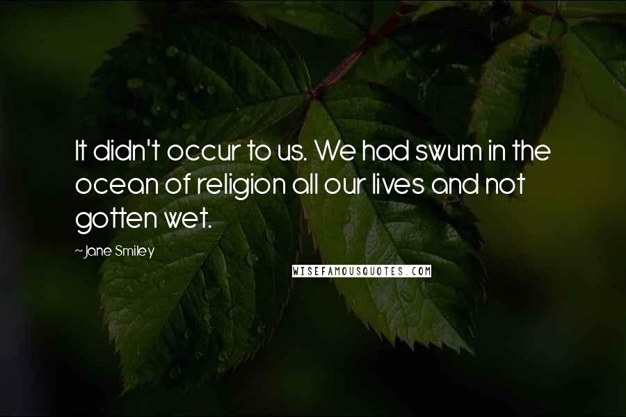 Jane Smiley Quotes: It didn't occur to us. We had swum in the ocean of religion all our lives and not gotten wet.