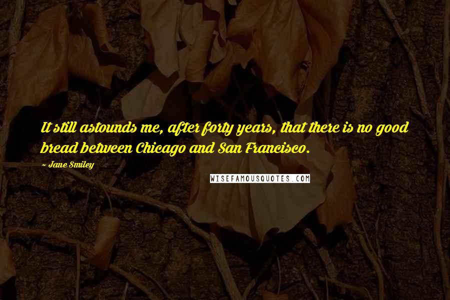 Jane Smiley Quotes: It still astounds me, after forty years, that there is no good bread between Chicago and San Francisco.