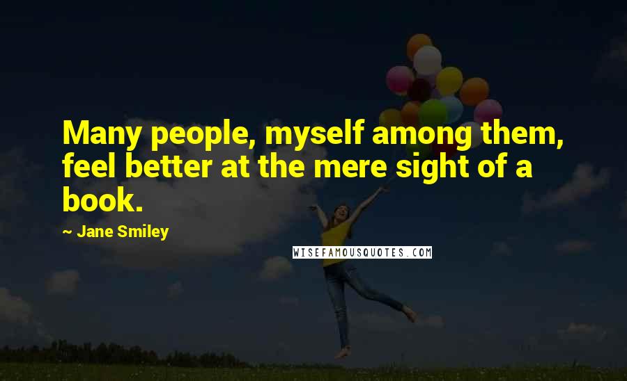 Jane Smiley Quotes: Many people, myself among them, feel better at the mere sight of a book.
