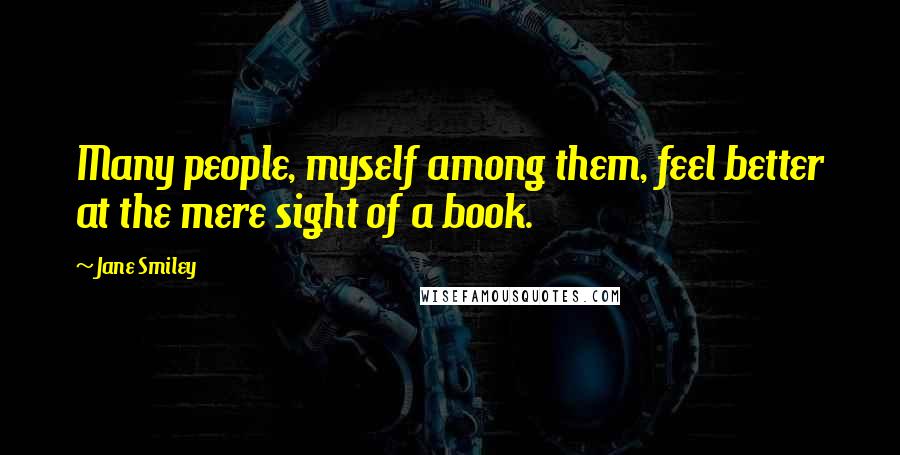 Jane Smiley Quotes: Many people, myself among them, feel better at the mere sight of a book.