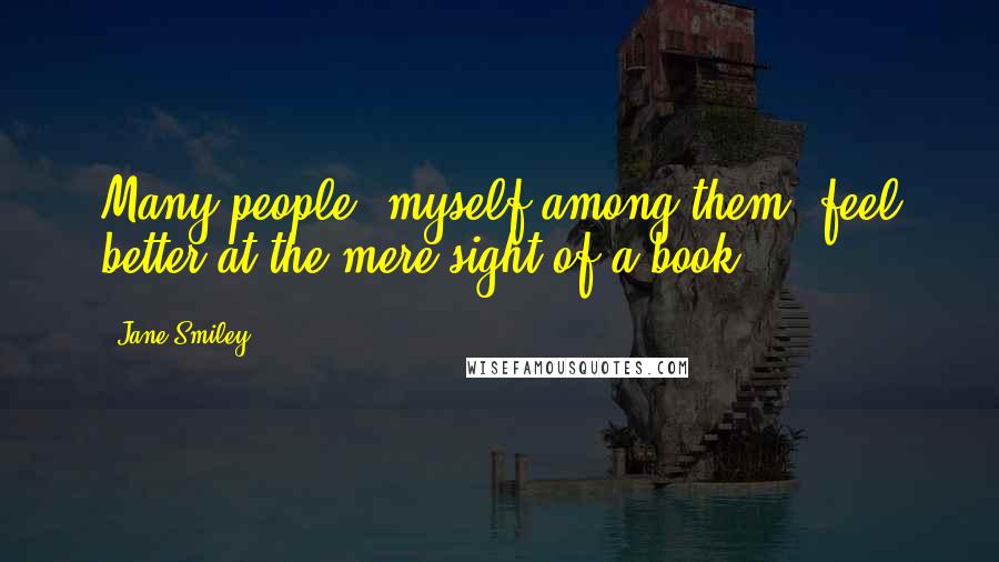 Jane Smiley Quotes: Many people, myself among them, feel better at the mere sight of a book.