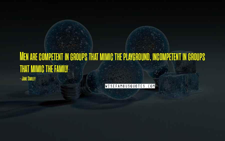 Jane Smiley Quotes: Men are competent in groups that mimic the playground, incompetent in groups that mimic the family