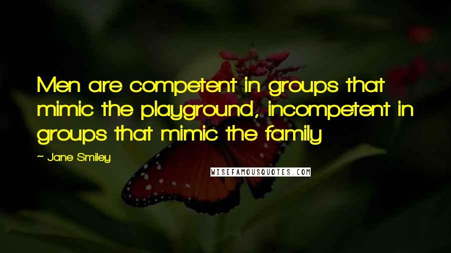 Jane Smiley Quotes: Men are competent in groups that mimic the playground, incompetent in groups that mimic the family
