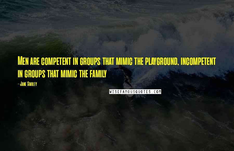 Jane Smiley Quotes: Men are competent in groups that mimic the playground, incompetent in groups that mimic the family