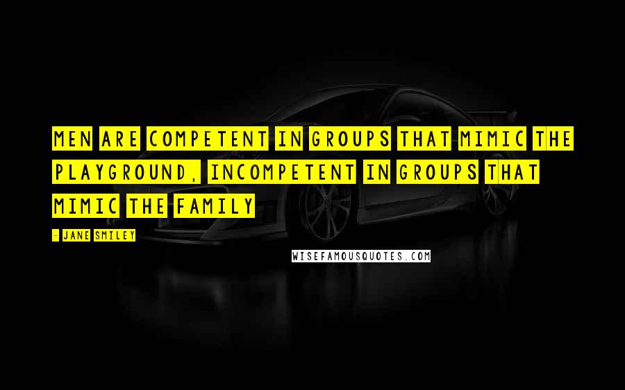 Jane Smiley Quotes: Men are competent in groups that mimic the playground, incompetent in groups that mimic the family