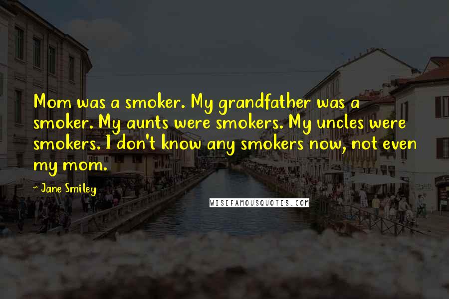 Jane Smiley Quotes: Mom was a smoker. My grandfather was a smoker. My aunts were smokers. My uncles were smokers. I don't know any smokers now, not even my mom.