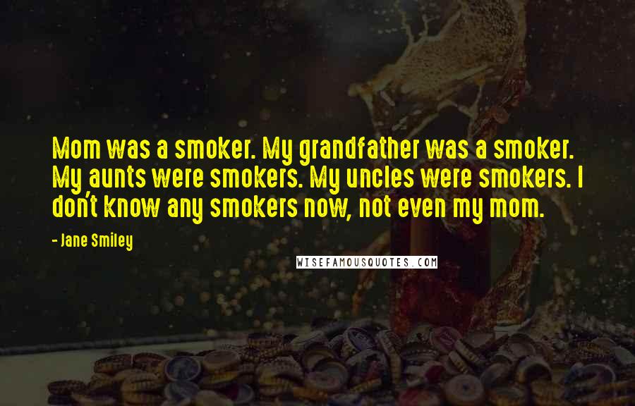 Jane Smiley Quotes: Mom was a smoker. My grandfather was a smoker. My aunts were smokers. My uncles were smokers. I don't know any smokers now, not even my mom.