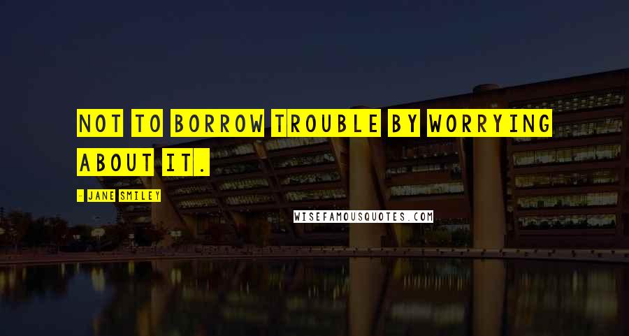 Jane Smiley Quotes: not to borrow trouble by worrying about it.