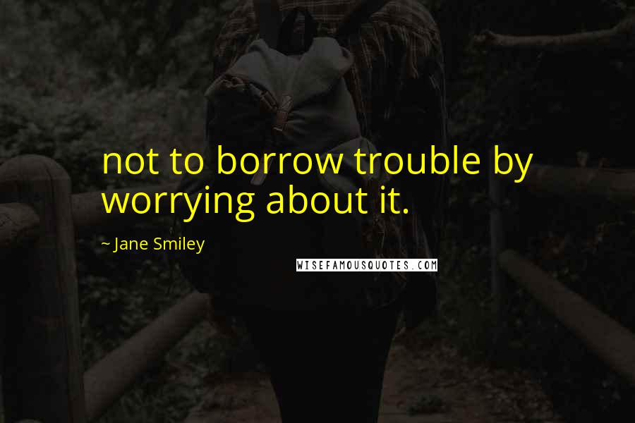 Jane Smiley Quotes: not to borrow trouble by worrying about it.