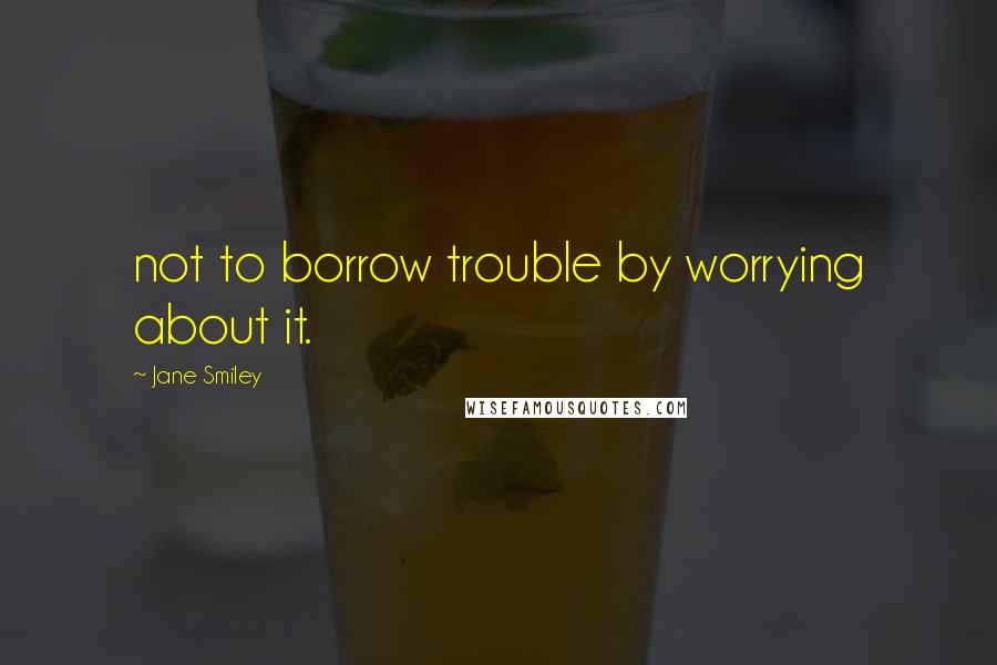 Jane Smiley Quotes: not to borrow trouble by worrying about it.