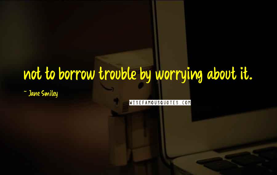 Jane Smiley Quotes: not to borrow trouble by worrying about it.