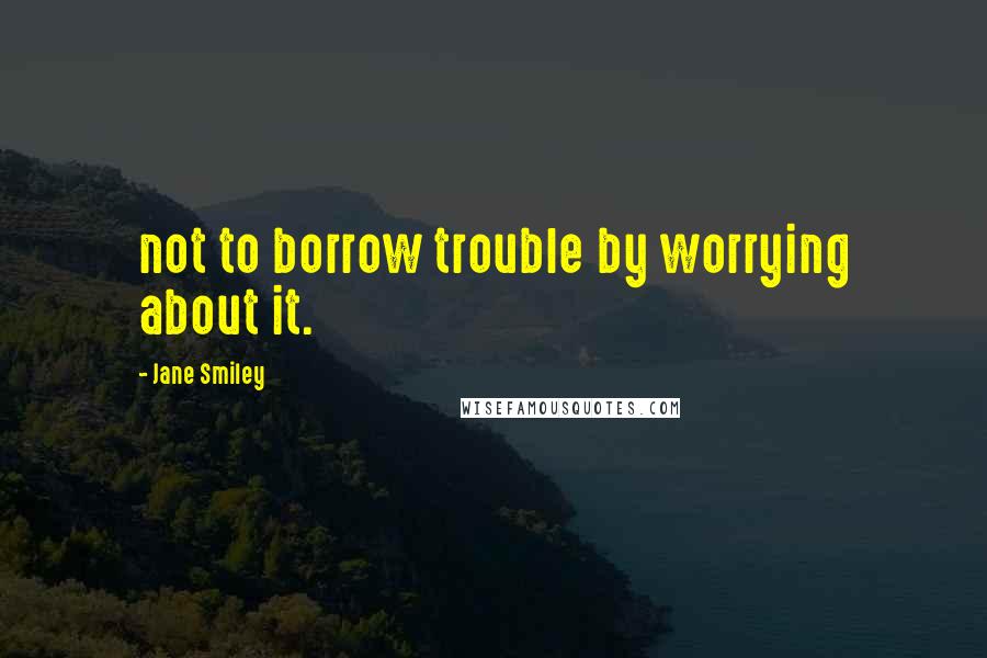 Jane Smiley Quotes: not to borrow trouble by worrying about it.