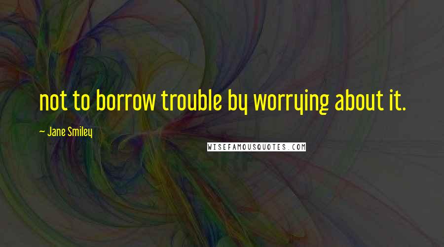 Jane Smiley Quotes: not to borrow trouble by worrying about it.