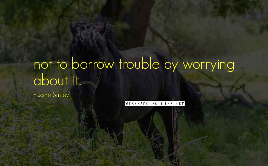 Jane Smiley Quotes: not to borrow trouble by worrying about it.