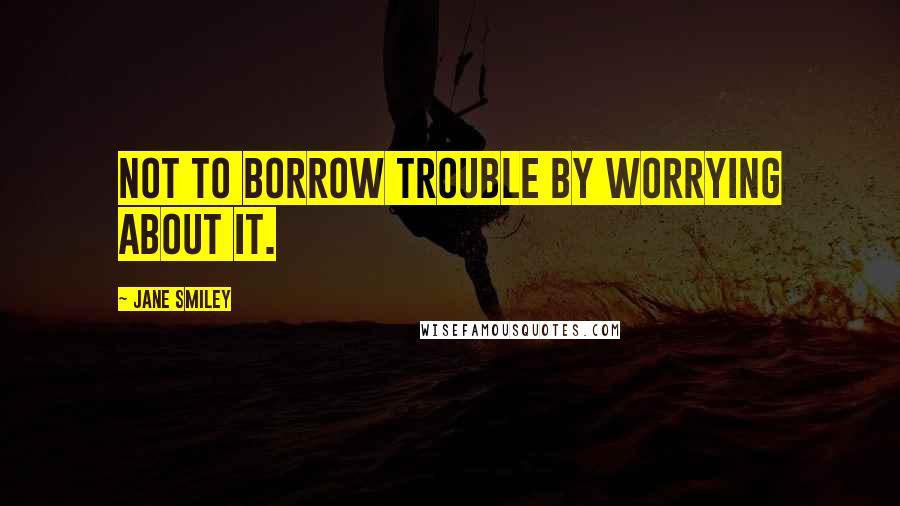 Jane Smiley Quotes: not to borrow trouble by worrying about it.