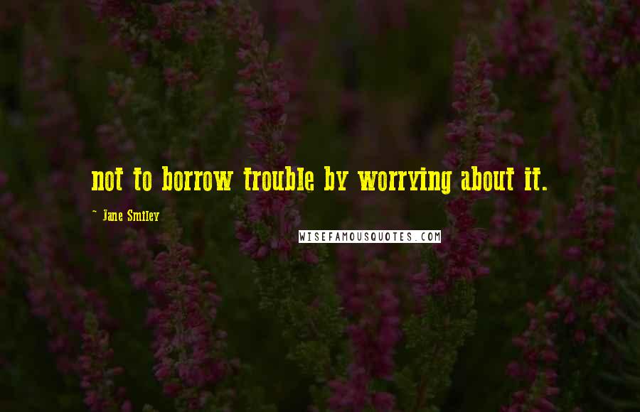 Jane Smiley Quotes: not to borrow trouble by worrying about it.