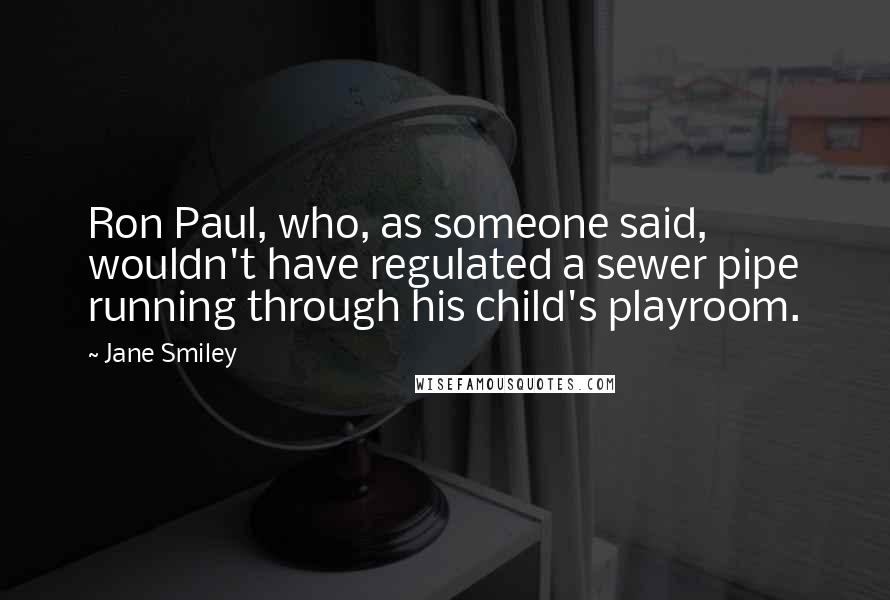 Jane Smiley Quotes: Ron Paul, who, as someone said, wouldn't have regulated a sewer pipe running through his child's playroom.