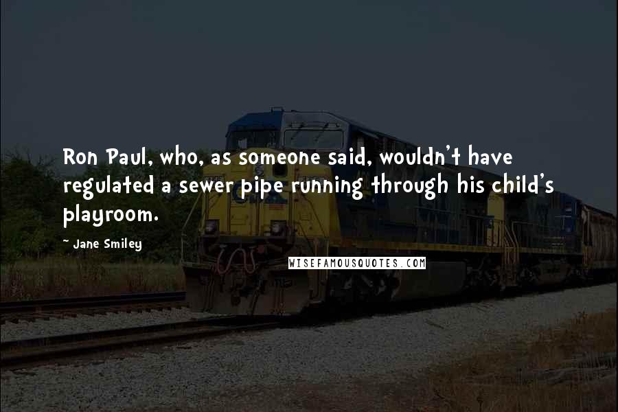 Jane Smiley Quotes: Ron Paul, who, as someone said, wouldn't have regulated a sewer pipe running through his child's playroom.