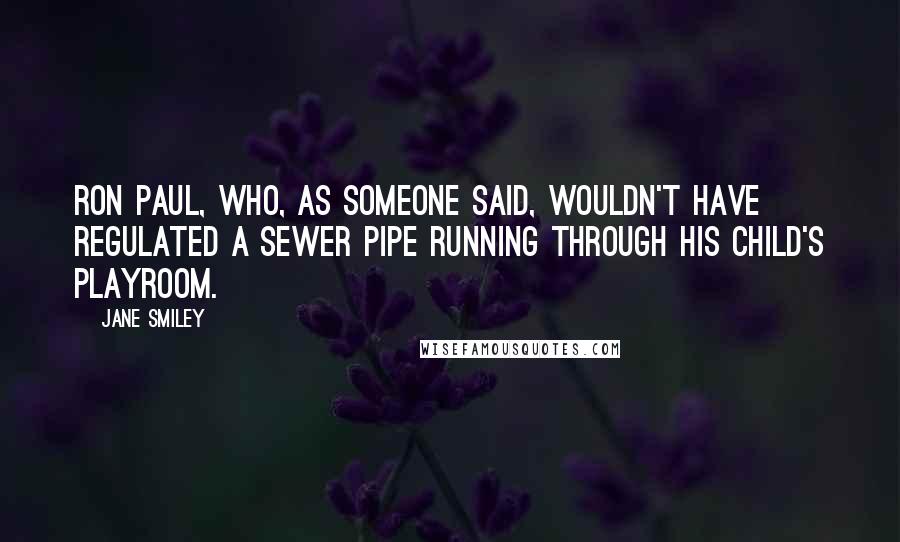 Jane Smiley Quotes: Ron Paul, who, as someone said, wouldn't have regulated a sewer pipe running through his child's playroom.