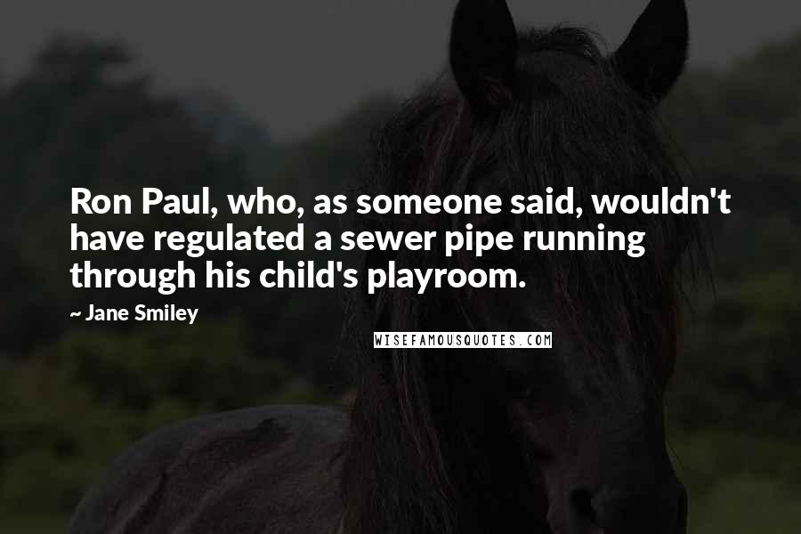 Jane Smiley Quotes: Ron Paul, who, as someone said, wouldn't have regulated a sewer pipe running through his child's playroom.