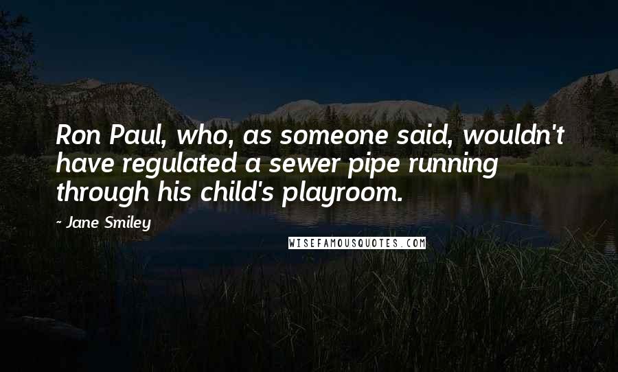 Jane Smiley Quotes: Ron Paul, who, as someone said, wouldn't have regulated a sewer pipe running through his child's playroom.