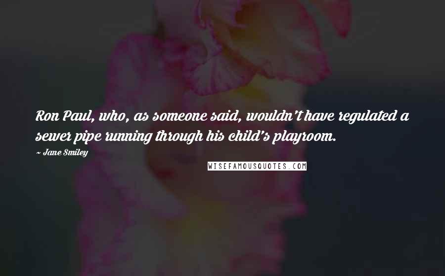 Jane Smiley Quotes: Ron Paul, who, as someone said, wouldn't have regulated a sewer pipe running through his child's playroom.