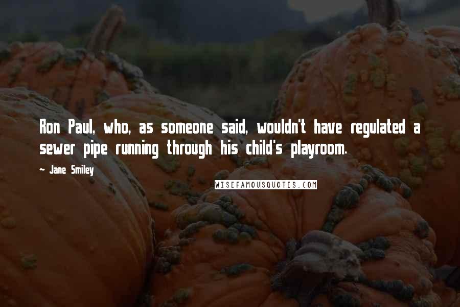 Jane Smiley Quotes: Ron Paul, who, as someone said, wouldn't have regulated a sewer pipe running through his child's playroom.