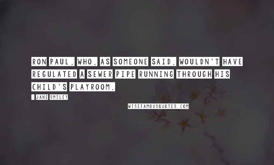 Jane Smiley Quotes: Ron Paul, who, as someone said, wouldn't have regulated a sewer pipe running through his child's playroom.
