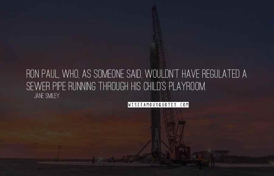 Jane Smiley Quotes: Ron Paul, who, as someone said, wouldn't have regulated a sewer pipe running through his child's playroom.
