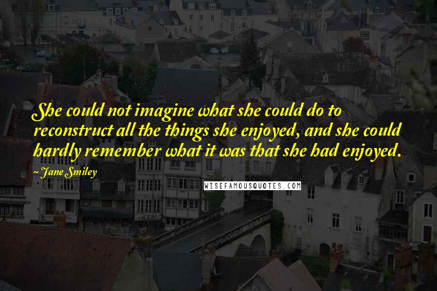 Jane Smiley Quotes: She could not imagine what she could do to reconstruct all the things she enjoyed, and she could hardly remember what it was that she had enjoyed.