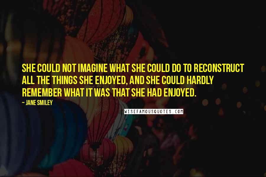 Jane Smiley Quotes: She could not imagine what she could do to reconstruct all the things she enjoyed, and she could hardly remember what it was that she had enjoyed.