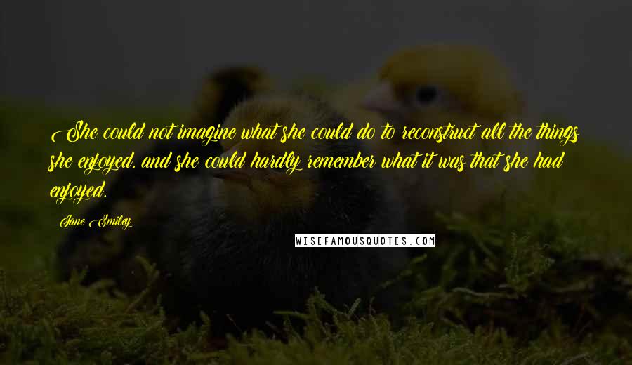 Jane Smiley Quotes: She could not imagine what she could do to reconstruct all the things she enjoyed, and she could hardly remember what it was that she had enjoyed.