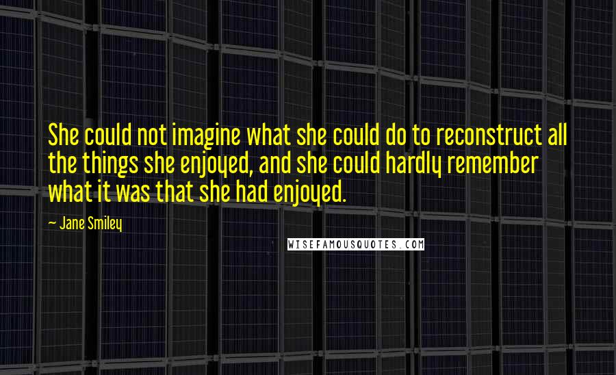 Jane Smiley Quotes: She could not imagine what she could do to reconstruct all the things she enjoyed, and she could hardly remember what it was that she had enjoyed.