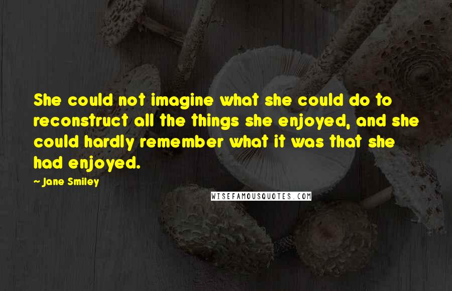 Jane Smiley Quotes: She could not imagine what she could do to reconstruct all the things she enjoyed, and she could hardly remember what it was that she had enjoyed.