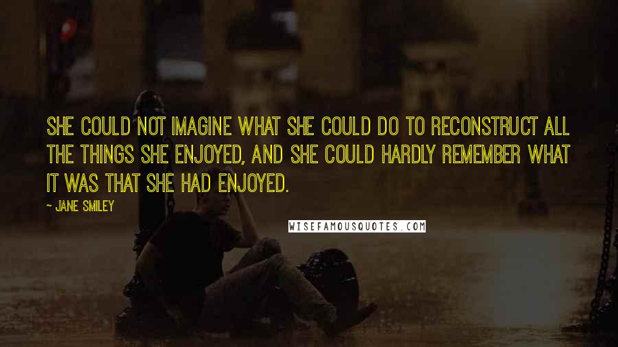 Jane Smiley Quotes: She could not imagine what she could do to reconstruct all the things she enjoyed, and she could hardly remember what it was that she had enjoyed.