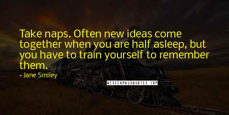 Jane Smiley Quotes: Take naps. Often new ideas come together when you are half asleep, but you have to train yourself to remember them.