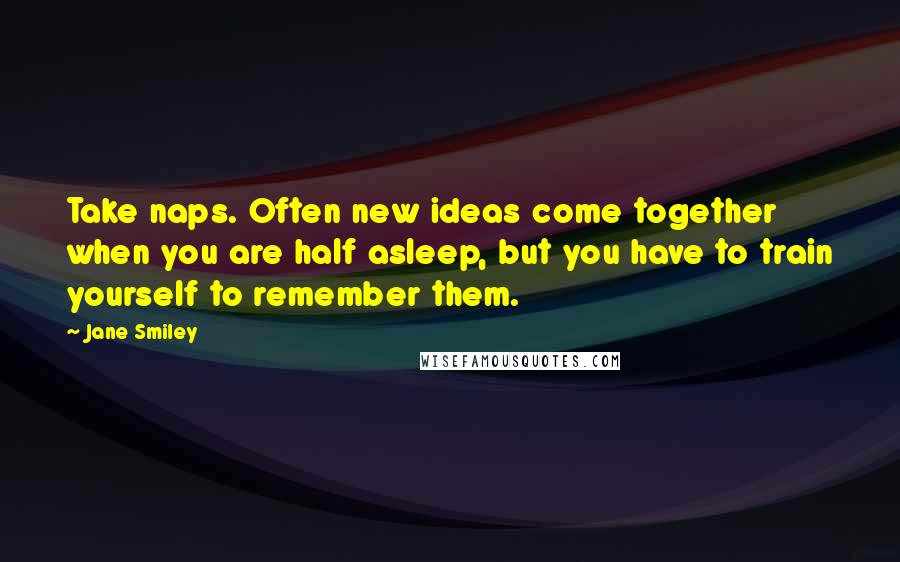 Jane Smiley Quotes: Take naps. Often new ideas come together when you are half asleep, but you have to train yourself to remember them.