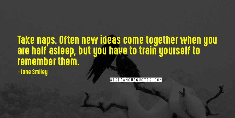 Jane Smiley Quotes: Take naps. Often new ideas come together when you are half asleep, but you have to train yourself to remember them.